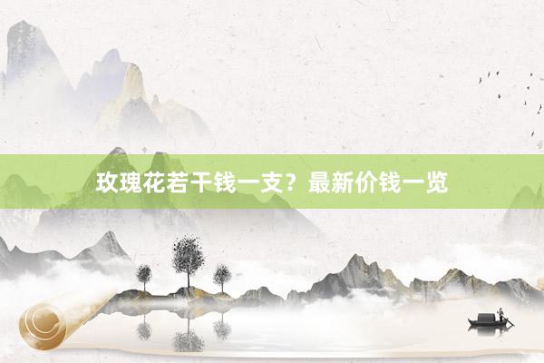 玫瑰花若干钱一支？最新价钱一览