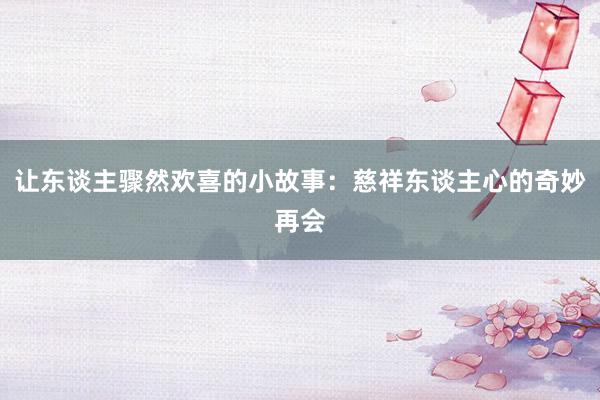 让东谈主骤然欢喜的小故事：慈祥东谈主心的奇妙再会